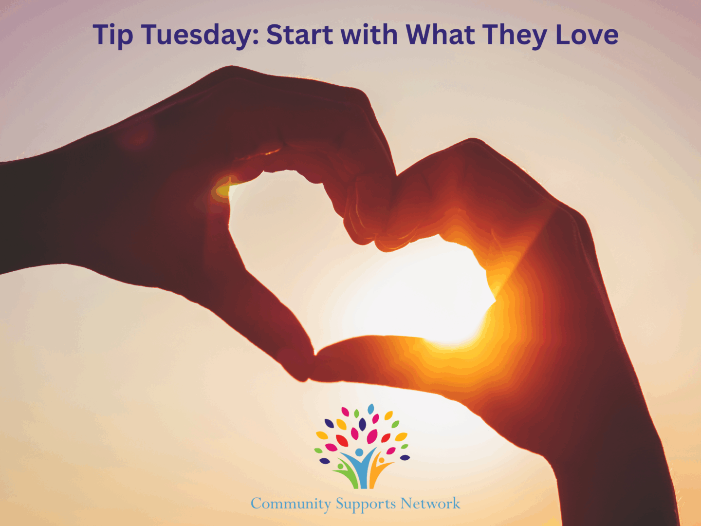 Photo of hands making the shape of a heart below the words "Tip Tuesday: Start with What They Love", with the logo and name of Community Supports Network at the bottom. This image illustrates the love we have for building skills of our clients based on their personal interests.