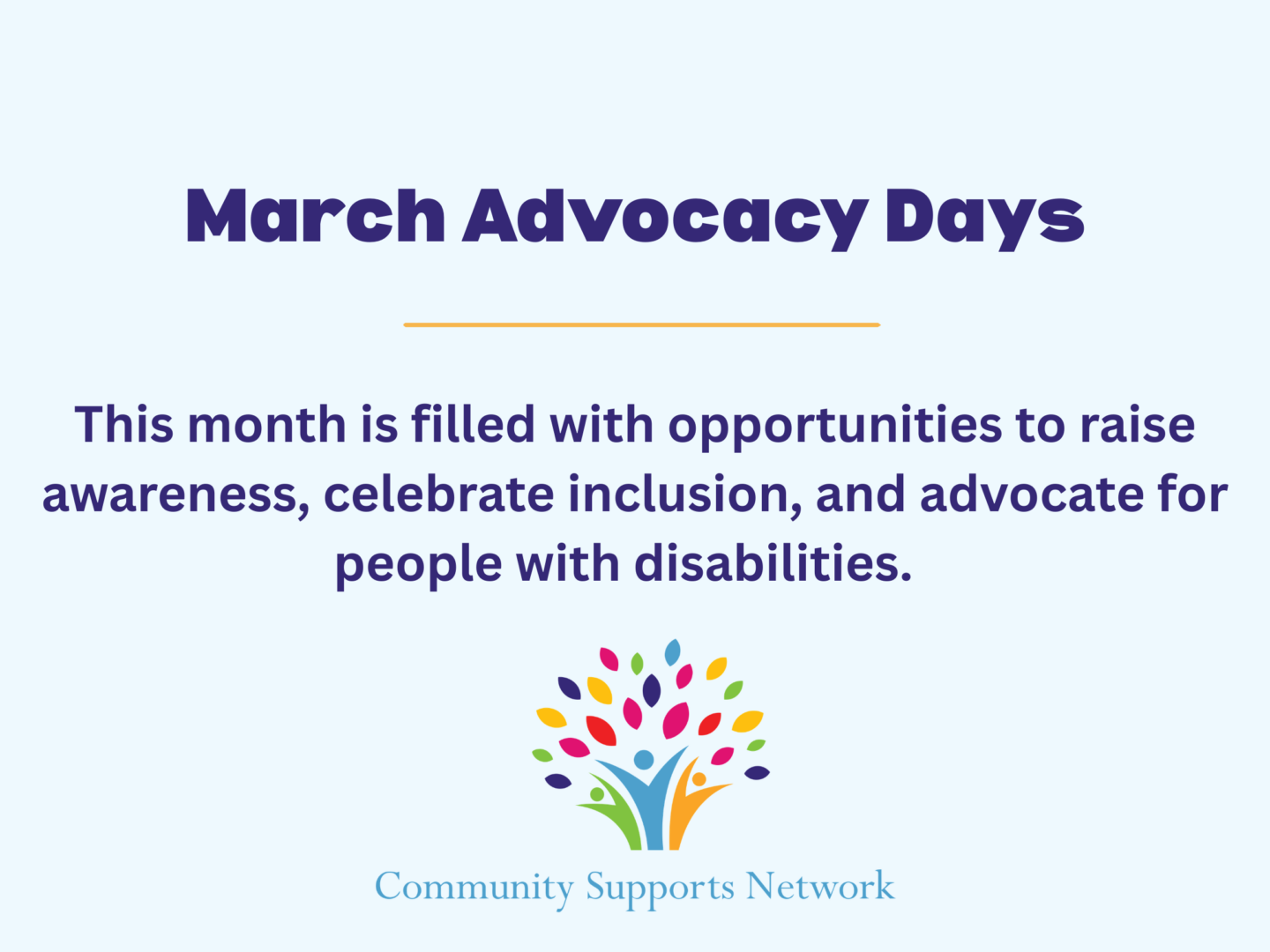 Image with headline of March Advocacy Days, with subtext describing the month of March being filled with opportunities to raise awareness and celebrate inclusion and advocating for people with disabilities. Our company logo is at the bottom with our name, Community Supports Network, below it.